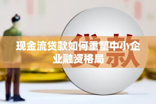黄冈现金流贷款如何重塑中小企业融资格局