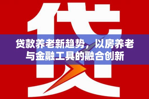 黄冈贷款养老新趋势，以房养老与金融工具的融合创新